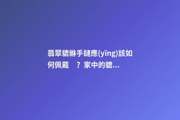 翡翠貔貅手鏈應(yīng)該如何佩戴？家中的貔貅擺放有什么講究？